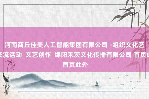 河南商丘佳美人工智能集团有限公司 -组织文化艺术交流活动_文艺创作_绵阳禾茨文化传播有限公司 首页此外