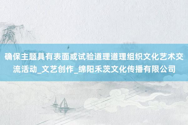 确保主题具有表面或试验道理道理组织文化艺术交流活动_文艺创作_绵阳禾茨文化传播有限公司