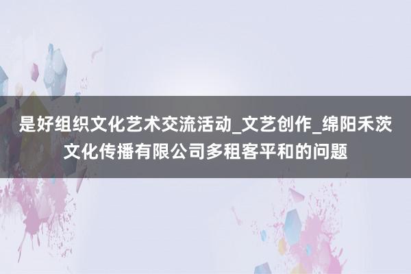 是好组织文化艺术交流活动_文艺创作_绵阳禾茨文化传播有限公司多租客平和的问题