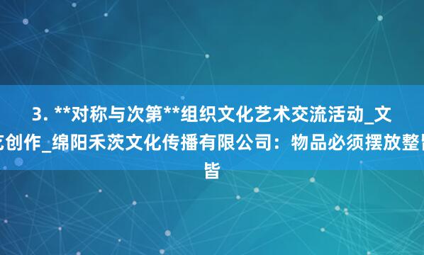 3. **对称与次第**组织文化艺术交流活动_文艺创作_绵阳禾茨文化传播有限公司:物品必须摆放整皆