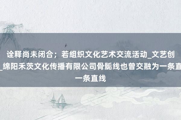 诠释尚未闭合；若组织文化艺术交流活动_文艺创作_绵阳禾茨文化传播有限公司骨骺线也曾交融为一条直线