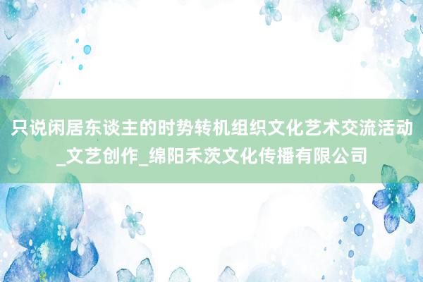 只说闲居东谈主的时势转机组织文化艺术交流活动_文艺创作_绵阳禾茨文化传播有限公司