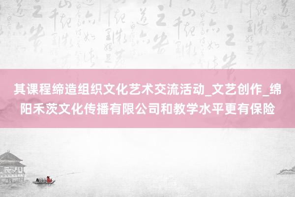 其课程缔造组织文化艺术交流活动_文艺创作_绵阳禾茨文化传播有限公司和教学水平更有保险